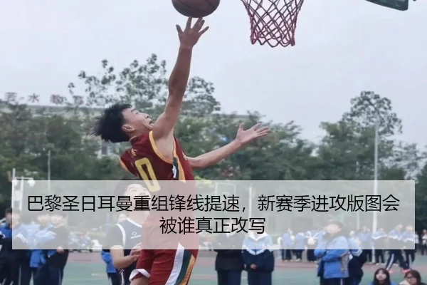 巴黎圣日耳曼重组锋线提速，新赛季进攻版图会被谁真正改写 - leyu