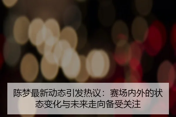 陈梦最新动态引发热议：赛场内外的状态变化与未来走向备受关注 | leyu